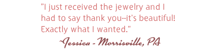 I just received the jewelry and I 
had to say thank you--its beautiful! Exactly what I wanted. Jessica - Morrisville, PA
